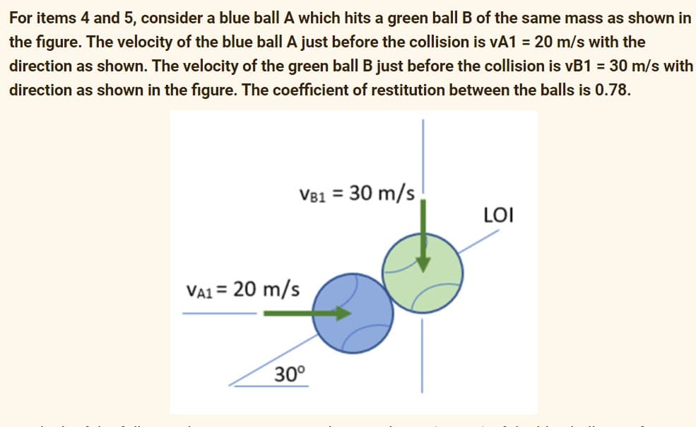 For items 4 and 5, consider a blue ball A which hits a green ball B of the same mass as shown in
the figure. The velocity of the blue ball A just before the collision is vA1 = 20 m/s with the
direction as shown. The velocity of the green ball B just before the collision is vB1 = 30 m/s with
direction as shown in the figure. The coefficient of restitution between the balls is 0.78.
V81 = 30 m/s
%3D
LOI
VA1 = 20 m/s
30°
