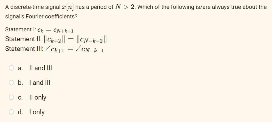 A discrete-time signal x[n] has a period of N > 2. Which of the following is/are always true about the
signal's Fourier coefficients?
Statement I: C = CN+k+1
Statement II: ||Ck+2 || = || CN-k-2 ||
Statement III: Zck+1 = LCN-k-1
O a. II and III
Ob.
I and III
c.
II only
Od.
I only