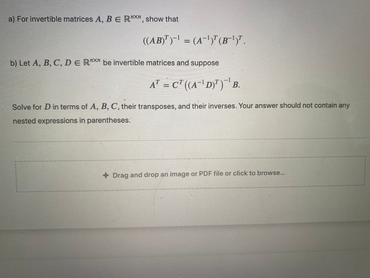 a) For invertible matrices A, BE RXn, show that
((AB)")- = (A-1)T (B')".
%3D
b) Let A, B, C, DE RX" be invertible matrices and suppose
A" = c" (A-' D)") B.
Solve for D in terms of A, B, C, their transposes, and their inverses. Your answer should not contain any
nested expressions in parentheses.
+ Drag and drop an image or PDF file or click to browse...
