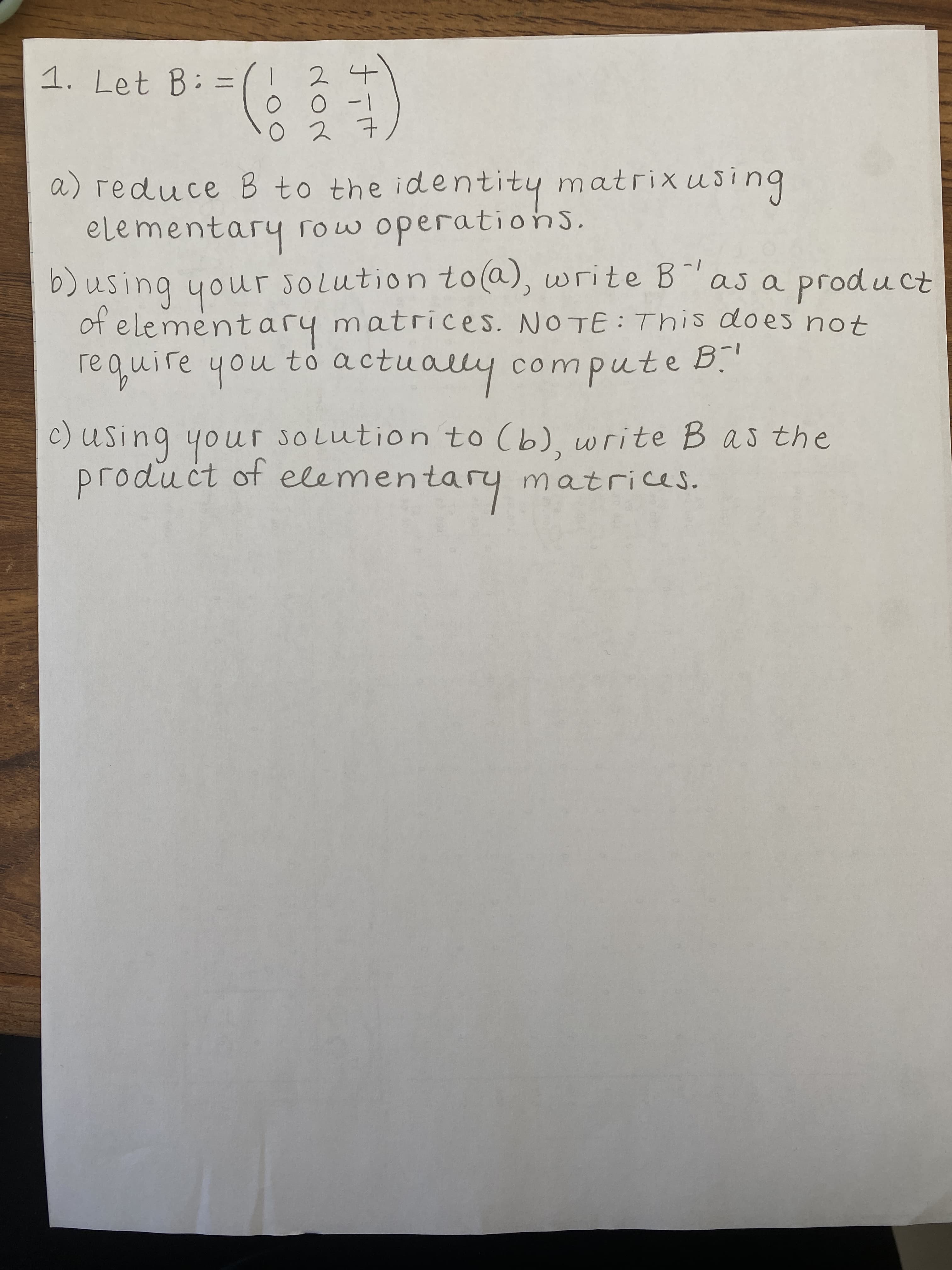 1. Let B: =
2
|- 0 0
t こo
a) reduce B to the identity matrixusing
elementary row operationS.
b)using your sOLution to@), write B"as a product
of e lementary matrices. NOTE: This does not
require you to actually compute B."
buising
C) Using your solution to (b), write Bas the
product of elemen
nentary matrices.
