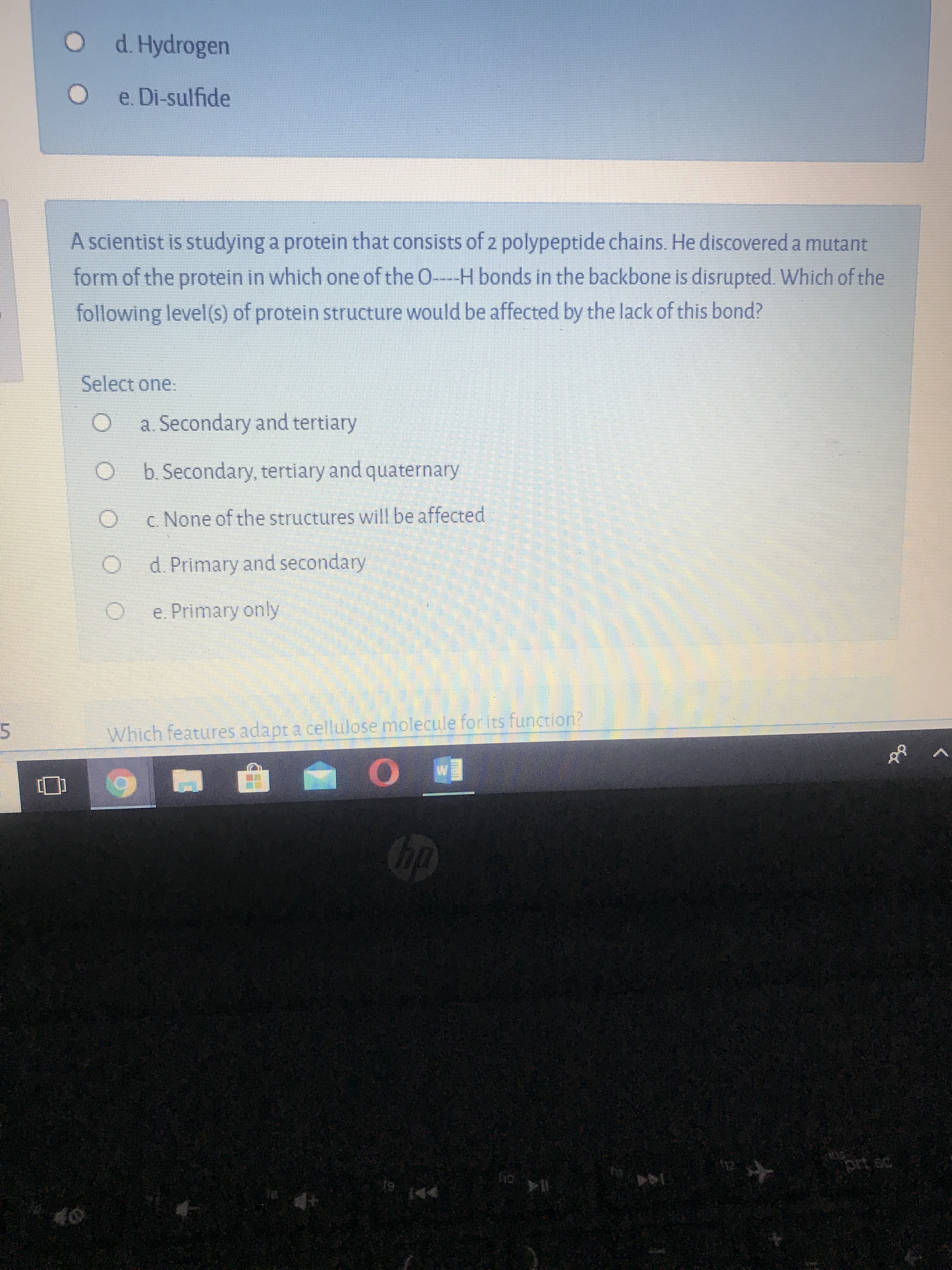 A scientist is studying a protein that consists of z polypeptide chains. He discovered a mutant
form of the protein in which one of the O-H bonds in the backbone is disrupted. Which of the
following level(s) of protein structure would be affected by the lack of this bond?
