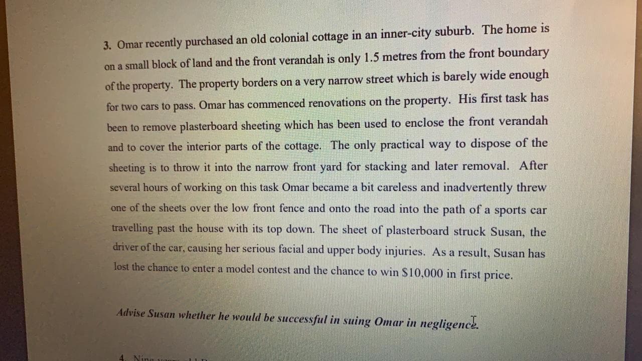 3. Omar recently purchased an
on a small block of land and the front verandah is only 1.5 metres from the front boundary
of the property. The property borders on a very narrow street which is barely wide enough
for two cars to pass. Omar has commenced renovations on the property. His first task has
been to remove plasterboard sheeting which has been used to enclose the front verandah
and to cover the interior parts of the cottage. The only practical way to dispose of the
sheeting is to throw it into the narrow front yard for stacking and later removal. After
several hours of working on this task Omar became a bit careless and inadvertently threw
one of the sheets over the low front fence and onto the road into the path of a sports car
travelling past the house with its top down. The sheet of plasterboard struck Susan, the
driver of the car, causing her serious facial and upper body injuries. As a result, Susan has
lost the chance to enter a model contest and the chance to win $10,000 in first price.
Advise Susan whether he would be successful in suing Omar in negligence.

