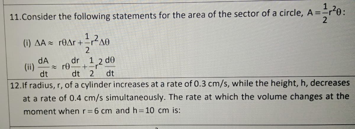 11.Consider the following statements for the area of the sector of a circle, A ==r0:
(i) AA - r0Ar+4
dr
1 2 d0
dA
(ii)
dt
= r0–+-r
dt
dt
12.If radius, r, of a cylinder increases at a rate of 0.3 cm/s, while the height, h, decreases
at a rate of 0.4 cm/s simultaneously. The rate at which the volume changes at the
moment when r=6 cm and h=10 cm is:
