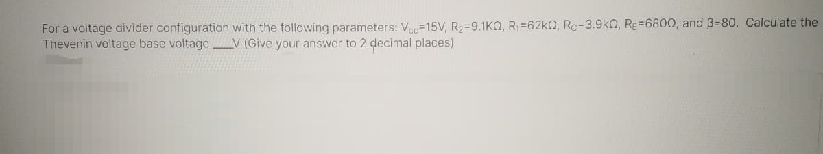 For a voltage divider configuration with the following parameters: Ve=15V, R2=9.1KQ, R1=62k2, Rc=3.9kN, RE=6800, and B=80. Calculate the
Thevenin voltage base voltage_V (Give your answer to 2 decimal places)
