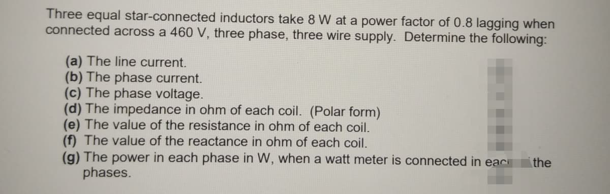 Three equal star-connected inductors take 8 W at a power factor of 0.8 lagging when
connected across a 460 V, three phase, three wire supply. Determine the following:
(a) The line current.
(b) The phase current.
(c) The phase voltage.
(d) The impedance in ohm of each coil. (Polar form)
(e) The value of the resistance in ohm of each coil.
(f) The value of the reactance in ohm of each coil.
(g) The power in each phase in W, when a watt meter is connected in eac
phases.
the
