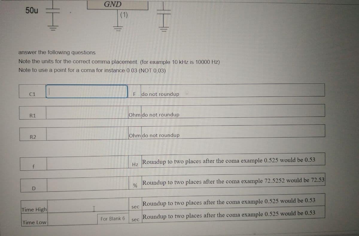 GND
50u
(1)
answer the following questions
Note the units for the correct comma placement. (for example 10 kHz is 10000 Hz)
Note to use a point for a coma for instance 0.03 (NOT 0,03)
C1
F do not roundup
R1
Ohm do not roundup
R2
Ohm do not roundup
Roundup to two places after the coma example 0.525 would be 0.53
Hz
Roundup to two places after the coma example 72.5252 would be 72.53
D
Roundup to two places after the coma example 0.525 would be 0.53
sec
Time High
For Blank 6
Roundup to two places after the coma example 0.525 would be 0.53
sec
Time Low
HH
