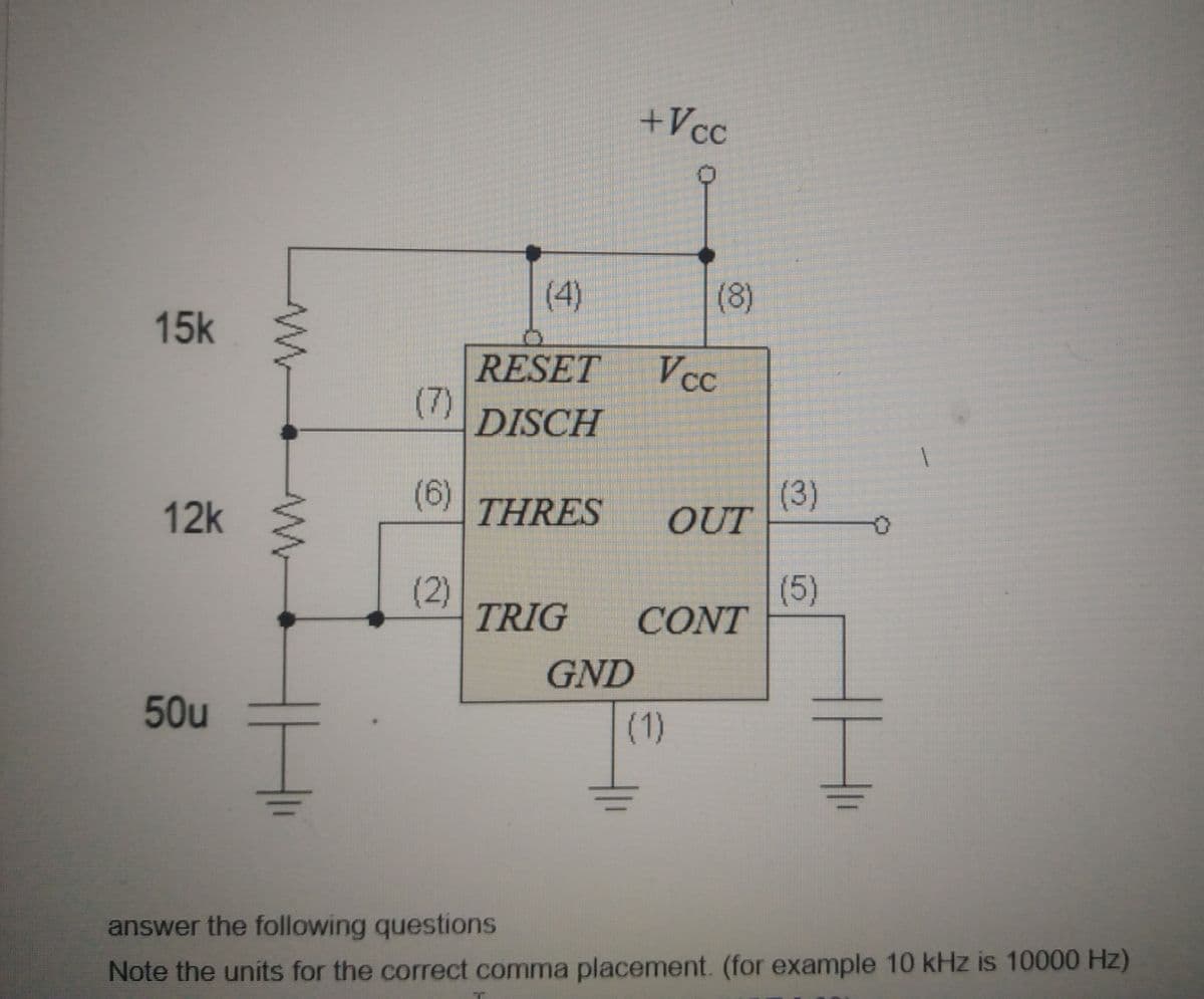 +Vcc
(4)
(8)
15k
RESET
Vcc
(7)
DISCH
(6)
(3)
OUT
12k
THRES
(2)
TRIG
(5)
CONT
GND
50u
(1)
answer the following questions
Note the units for the correct comma placement. (for example 10 kHz is 10000 Hz)
