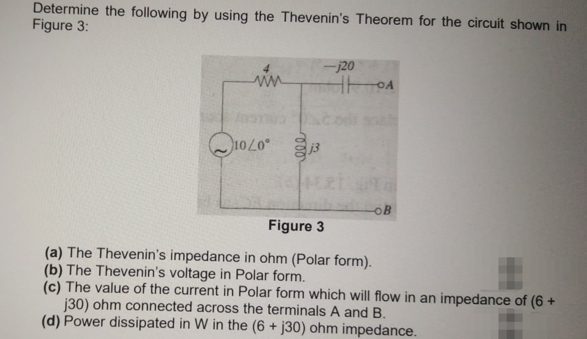 Determine the following by using the Thevenin's Theorem for the circuit shown in
Figure 3:
4.
-j20
in
ww
OB
Figure 3
(a) The Thevenin's impedance in ohm (Polar form).
(b) The Thevenin's voltage in Polar form.
(c) The value of the current in Polar form which will flow in an impedance of (6 +
j30) ohm connected across the terminals A and B.
(d) Power dissipated in W in the (6 + j30) ohm impedance.
