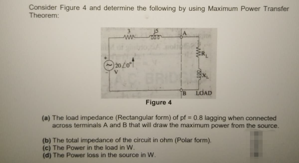 Consider Figure 4 and determine the following by using Maximum Power Transfer
Theorem:
in
3
j5
JA
B.
LOAD
Figure 4
(a) The load impedance (Rectangular form) of pf = 0.8 lagging when connected
across terminals A and B that will draw the maximum power from the source.
(b) The total impedance of the circuit in ohm (Polar form).
(c) The Power in the load in W.
(d) The Power loss in the source in W.
