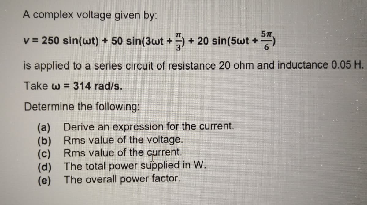 A complex voltage given by:
v = 250 sin(wt) + 50 sin(3wt +)+ 20 sin(5wt +
is applied to a series circuit of resistance 20 ohm and inductance 0.05 H.
Take w = 314 rad/s.
Determine the following:
(a) Derive an expression for the current.
(b) Rms value of the voltage.
(c) Rms value of the current.
(d) The total power supplied in W.
(e) The overall power factor.
