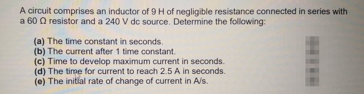 A circuit comprises an inductor of 9 H of negligible resistance connected in series with
a 60 0 resistor and a 240 V dc source. Determine the following:
(a) The time constant in seconds.
(b) The current after 1 time constant.
(c) Time to develop maximum current in seconds.
(d) The time for current to reach 2.5 A in seconds.
(e) The initfal rate of change of current in A/s.
