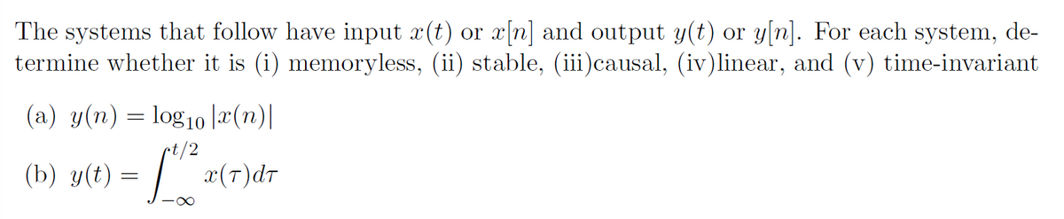 The systems that follow have input x(t) or x[n] and output y(t) or y[n]. For each system, de-
termine whether it is (i) memoryless, (ii) stable, (iii)causal, (iv)linear, and (v) time-invariant
(a) y(n) = log10 læ(n)|
t/2
y(t) = ".
(b)
x(T)dr
