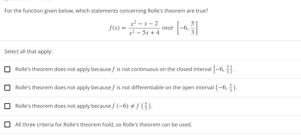 ### Question 7 (Graphical Representation of Concepts)

#### For the function given below, which statements concerning Rolle's theorem are true?

\[ f(x) = \frac{x^2 - x - 2}{x^2 - 5x + 4} \quad \text{over} \quad \left[-6, \frac{5}{3}\right] \]

#### Select all that apply:

1. ☐ Rolle's theorem does not apply because \( f \) is not continuous on the closed interval \(\left[-6, \frac{5}{3}\right]\).

2. ☐ Rolle's theorem does not apply because \( f \) is not differentiable on the open interval \(\left(-6, \frac{5}{3}\right)\).

3. ☐ Rolle's theorem does not apply because \( f(-6) \neq f\left(\frac{5}{3}\right)\).

4. ☐ All three criteria for Rolle's theorem hold, so Rolle's theorem can be used.

#### Explanation:
Rolle’s theorem states that if a function \(f\) is continuous on the closed interval \([a, b]\), differentiable on the open interval \((a, b)\), and \(f(a) = f(b)\), then there exists at least one \(c\) in the open interval \((a, b)\) such that \(f'(c) = 0\).

In this problem, you are given the rational function \( f(x) = \frac{x^2 - x - 2}{x^2 - 5x + 4} \). You must determine its continuity, differentiability on the specified interval, and check if \( f(-6) = f\left(\frac{5}{3}\right) \).

#### Steps to Solve:
1. **Check Continuity**: Determine if \(f(x)\) is continuous on \(\left[-6, \frac{5}{3}\right]\).
2. **Check Differentiability**: Determine if \(f(x)\) is differentiable on \(\left(-6, \frac{5}{3}\right)\).
3. **Check Function Values**: Calculate \(f(-6)\) and \(f\left(\frac{5}{3}\right)\) to verify if they are equal.

Analyze these conditions to select the correct statements from the provided options.

---

