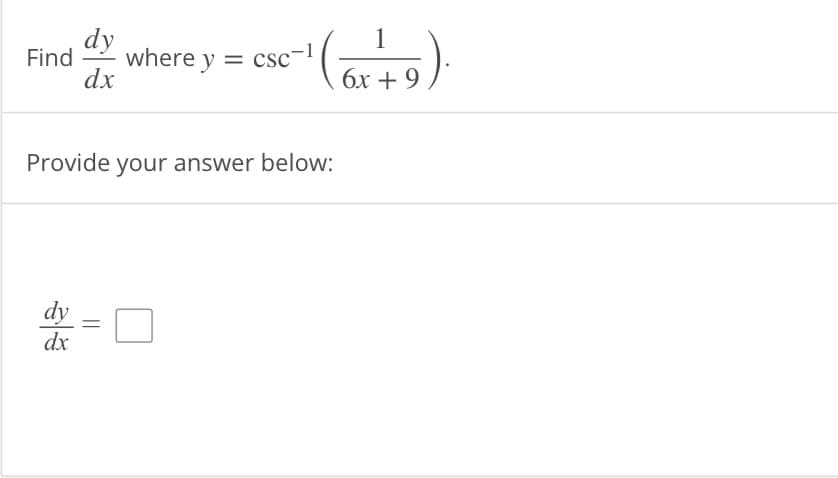 **Problem Statement:**

Find \(\frac{dy}{dx}\) where \(y = \csc^{-1} \left (\frac{1}{6x + 9} \right )\).

**Instructions:**

Provide your answer below:

\(\frac{dy}{dx}\) = [ ]

---

**Explanation:**

Here, you are required to find the derivative of the function \(y\) with respect to \(x\). The function \(y\) is given as the inverse cosecant \(\left(\csc^{-1}\right)\) of the expression \(\frac{1}{6x + 9}\). 

**Steps to Solution:**

1. **Rewrite the function**:
   \[
   y = \csc^{-1} \left (\frac{1}{6x + 9} \right )
   \]
   
2. **Recall the derivative of inverse cosecant function**:
   \[
   \frac{d}{dx} \left( \csc^{-1}(u) \right) = \frac{-1}{|u| \sqrt{u^2 - 1}} \cdot \frac{du}{dx}
   \]

3. **Substitute \(u = \frac{1}{6x + 9}\) and find \(\frac{du}{dx}\)**:
   \[
   u = \frac{1}{6x + 9}, \quad \frac{du}{dx} = \frac{d}{dx} \left( \frac{1}{6x + 9} \right) = \frac{-6}{(6x + 9)^2}
   \]

4. **Apply the chain rule for differentiation**:
   \[
   \frac{dy}{dx} = \frac{-1}{\left| \frac{1}{6x + 9} \right| \sqrt{\left( \frac{1}{6x + 9} \right)^2 - 1}} \cdot \frac{-6}{(6x + 9)^2}
   \]

5. **Simplify the expression** to obtain the final derivative.