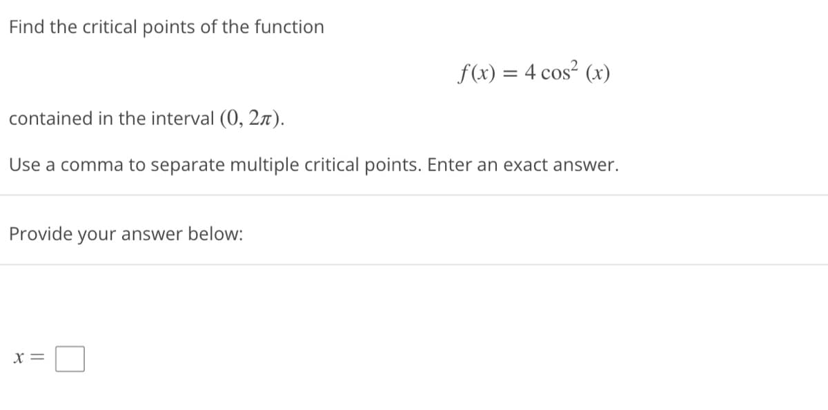 **Finding Critical Points of the Function**

**Problem Statement:**

- Find the critical points of the function \( f(x) = 4 \cos^2(x) \)
- Interval: \( (0, 2\pi) \)
- Note: Use a comma to separate multiple critical points. Enter an exact answer.

**Prompt:**

Provide your answer below:

**\[ x = \]** (input box)