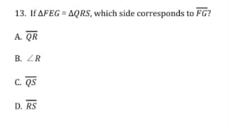 13. If AFEG = AQRS, which side corresponds to FG?
A. QR
B. ZR
C. QS
D. RS