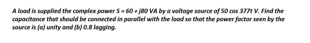 A load is supplied the complex power S = 60 + j80 VA by a voltage source of 50 cos 377t V. Find the
capacitance that should be connected in parallel with the load so that the power factor seen by the
source is (a) unity and (b) 0.8 lagging.
