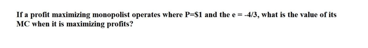 If a profit maximizing monopolist operates where P=$1 and the e = -4/3, what is the value of its
MC when it is maximizing profits?
