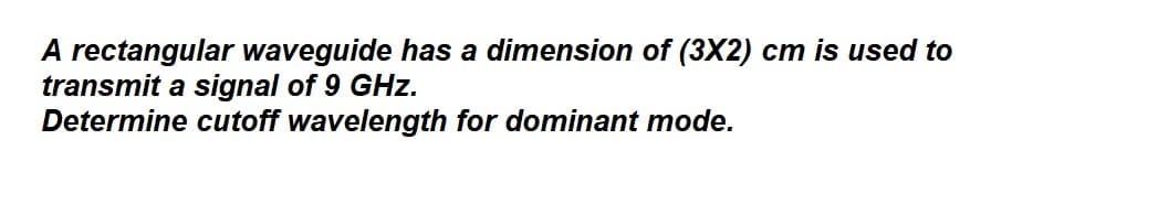 A rectangular waveguide has a dimension of (3X2) cm is used to
transmit a signal of 9 GHz.
Determine cutoff wavelength for dominant mode.
