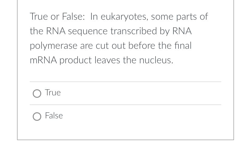 True or False: In eukaryotes, some parts of
the RNA sequence transcribed by RNA
polymerase are cut out before the final
MRNA product leaves the nucleus.
O True
O False
