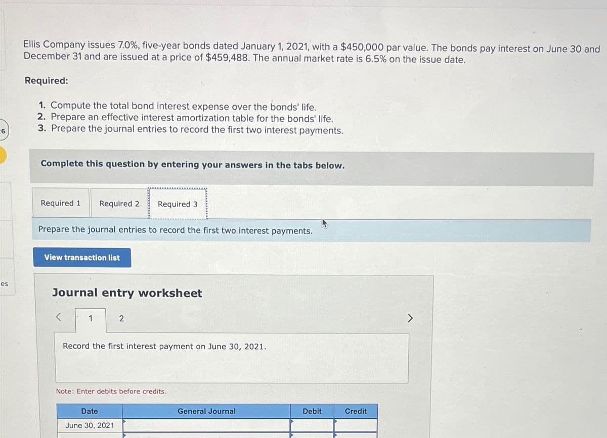 6
es
Ellis Company issues 7.0%, five-year bonds dated January 1, 2021, with a $450,000 par value. The bonds pay interest on June 30 and
December 31 and are issued at a price of $459,488. The annual market rate is 6.5% on the issue date.
Required:
1. Compute the total bond interest expense over the bonds' life.
2. Prepare an effective interest amortization table for the bonds' life.
3. Prepare the journal entries to record the first two interest payments.
Complete this question by entering your answers in the tabs below.
Required 1
Required 2 Required 3
Prepare the journal entries to record the first two interest payments.
View transaction list
Journal entry worksheet
1
2
Record the first interest payment on June 30, 2021.
Note: Enter debits before credits.
Date
June 30, 2021
General Journal
Debit
Credit