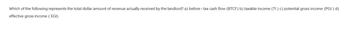 Which of the following represents the total dollar amount of revenue actually received by the landlord? a) before - tax cash flow (BTCF) b) taxable income (TI) c) potential gross income (PGI) d)
effective gross income (EGI)