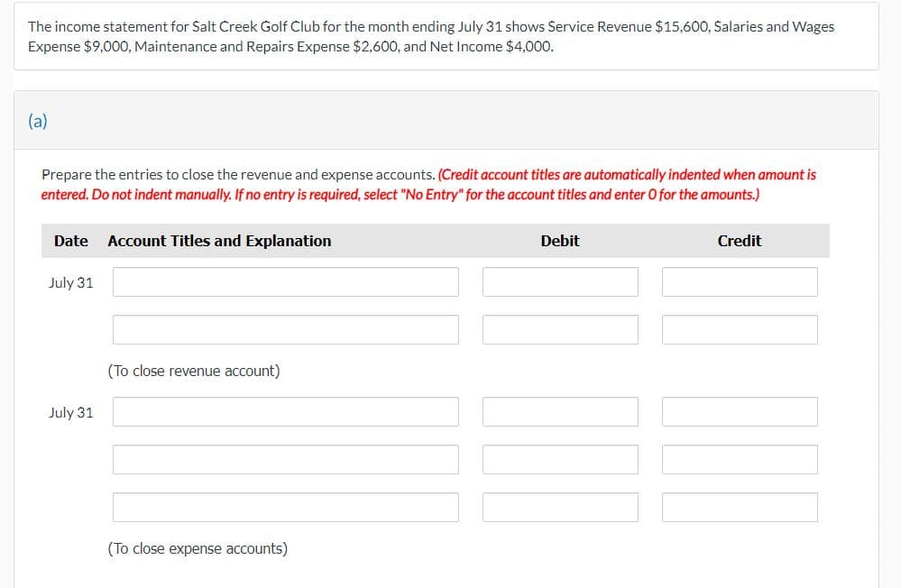 The income statement for Salt Creek Golf Club for the month ending July 31 shows Service Revenue $15,600, Salaries and Wages
Expense $9,000, Maintenance and Repairs Expense $2,600, and Net Income $4,000.
(a)
Prepare the entries to close the revenue and expense accounts. (Credit account titles are automatically indented when amount is
entered. Do not indent manually. If no entry is required, select "No Entry" for the account titles and enter O for the amounts.)
Date Account Titles and Explanation
July 31
July 31
(To close revenue account)
(To close expense accounts)
Debit
Credit