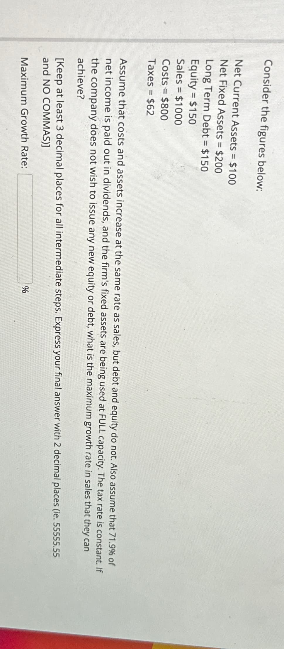 Consider the figures below:
Net Current Assets = $100
Net Fixed Assets = $200
Long Term Debt = $150
Equity = $150
Sales = $1000
Costs = $800
Taxes = $62
Assume that costs and assets increase at the same rate as sales, but debt and equity do not. Also assume that 71.9% of
net income is paid out in dividends, and the firm's fixed assets are being used at FULL capacity. The tax rate is constant. If
the company does not wish to issue any new equity or debt, what is the maximum growth rate in sales that they can
achieve?
[Keep at least 3 decimal places for all intermediate steps. Express your final answer with 2 decimal places (ie. 55555.55
and NO COMMAS)]
Maximum Growth Rate:
%