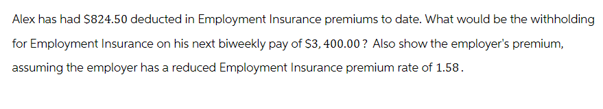 Alex has had $824.50 deducted in Employment Insurance premiums to date. What would be the withholding
for Employment Insurance on his next biweekly pay of $3,400.00? Also show the employer's premium,
assuming the employer has a reduced Employment Insurance premium rate of 1.58.