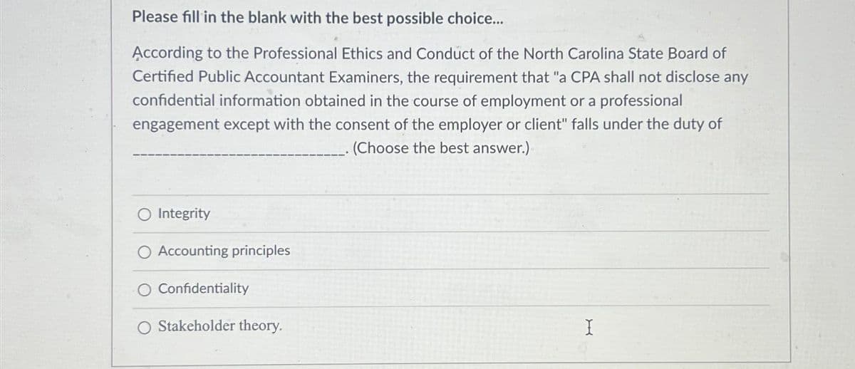 Please fill in the blank with the best possible choice...
According to the Professional Ethics and Conduct of the North Carolina State Board of
Certified Public Accountant Examiners, the requirement that "a CPA shall not disclose any
confidential information obtained in the course of employment or a professional
engagement except with the consent of the employer or client" falls under the duty of
(Choose the best answer.)
O Integrity
O Accounting principles
O Confidentiality
O Stakeholder theory.
X