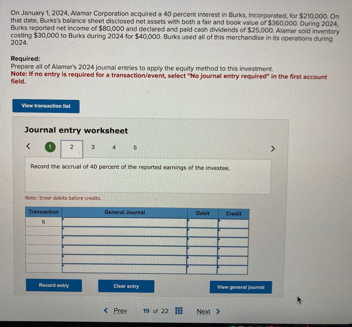 On January 1, 2024, Alamar Corporation acquired a 40 percent interest in Burks, Incorporated, for $210,000. On
that date, Burks's balance sheet disclosed net assets with both a fair and book value of $360,000. During 2024,
Burks reported net income of $80,000 and declared and paid cash dividends of $25,000. Alamar sold inventory
costing $30,000 to Burks during 2024 for $40,000. Burks used all of this merchandise in its operations during
2024.
Required:
Prepare all of Alamar's 2024 journal entries to apply the equity method to this investment.
Note: If no entry is required for a transaction/event, select "No journal entry required" in the first account
field.
View transaction list
Journal entry worksheet
<
1
2
Transaction
b
3
Note: Enter debits before credits.
Record entry
Record the accrual of 40 percent of the reported earnings of the investee.
4
5
General Journal
Clear entry
< Prev
19 of 22
Debit
Credit
View general journal
Next >
V