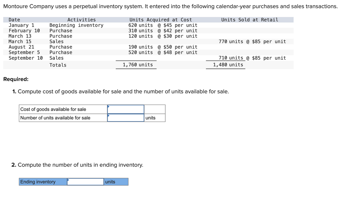 Montoure Company uses a perpetual inventory system. It entered into the following calendar-year purchases and sales transactions.
Date
January 1
February 10
March 13
Activities
Beginning inventory
Purchase
Purchase
Units Acquired at Cost
620 units @ $45 per unit
310 units @ $42 per unit
120 units @ $30 per unit
Sales
March 15
August 21
Purchase
September 5 Purchase
September 10
Sales
Totals
Cost of goods available for sale
Number of units available for sale
190 units @ $50 per unit
520 units @ $48 per unit
1,760 units
2. Compute the number of units in ending inventory.
Ending inventory
Required:
1. Compute cost of goods available for sale and the number of units available for sale.
units
Units Sold at Retail
units
770 units @ $85 per unit
710 units @ $85 per unit
1,480 units