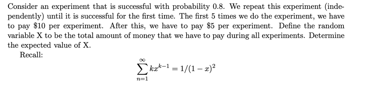 Consider an experiment that is successful with probability 0.8. We repeat this experiment (inde-
pendently) until it is successful for the first time. The first 5 times we do the experiment, we have
to pay $10 per experiment. After this, we have to pay $5 per experiment. Define the random
variable X to be the total amount of money that we have to pay during all experiments. Determine
the expected value of X.
Recall:
` kak-1 – 1/(1 – x)²
n=1
