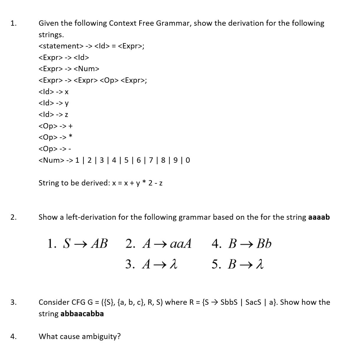 1.
Given the following Context Free Grammar, show the derivation for the following
strings.
<statement> -> <ld> = <Expr>;
<Expr> -> <ld>
<Expr> -> <Num>
<Expr> -> <Expr> <Op> <Expr>;
<ld> -> x
<ld> -> y
<ld> -> z
<Op> -> +
<Op> -> *
<Op> -> -
<Num> ->
1 | 2 | 3 | 4 |5 | 6 | 7 | 8 | 9 | 0
String to be derived: x = x +y
2 - z
2.
Show a left-derivation for the following grammar based on the for the string aaaab
1. S→ AB
2. А> ааA
4. В > ВЬ
3. А >1
5. В >1
3.
Consider CFG G = ({S}, {a, b, c}, R, S) where R = {S > Sbbs | SacS | a}. Show how the
%3D
string abbaacabba
4.
What cause ambiguity?
