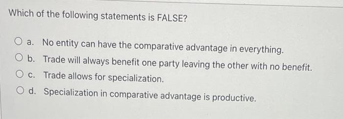 Which of the following statements is FALSE?
O a. No entity can have the comparative advantage in everything.
O b. Trade will always benefit one party leaving the other with no benefit.
O c. Trade allows for specialization.
O d. Specialization in comparative advantage is productive.
