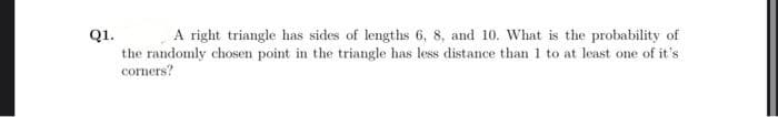 A right triangle has sides of lengths 6, 8, and 10. What is the probability of
Q1.
the randomly chosen point in the triangle has less distance than 1 to at least one of it's
corners?
