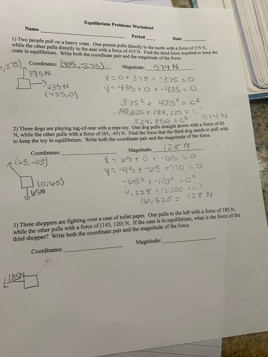 Equilibrium Problems Worksheet
Name
Period
1) Two people pull on a heavy crate. One person pulls directly to the north with a force of 375 N,
while the other pulls directly to the east with a force of 435 N. Find the third force required to keep uie
crate in equilibrium. Write both the coordinate pair and the magnitude of the force.
Date
Coordinates: 435,375)
I375N
574 N
X=0+375+-375=O
Magnitude:
435N
(435,0)
Y=435 +0 + -43S = 0
3752+ 435²= c²
140,625 t189,225 =C
329,850 =c²
574 N
2) Three dogs are playing tug-of-war with a rope toy. One dog pulls straight down with a force of 65
N, while the other pulls with a force of (65, -45) N. Find the force that the third dog needs to pull with
to keep the toy in equilibrium. Write both the coordinate pair and the magnitude of the force.
Magnitude:
128N
Coordinates:
lus, -as)
(65,-45)
X = 65 + 0t-65 =O
ニ -4ら+-6S +110 =0
ー6S2+-110-e
(0;65)
4,225 +12,100 =C
16,325 =
128 N
3) Three shoppers are fighting over a case of toilet paper. One pulls to the left with a force of 185 N,
while the other pulls with a force of (145, 120) N. If the case is in equilibrium, what is the force of the
third shopper? Write both the coordinate pair and the magnitude of the force.
Magnitude:
Coordinates:
185N
