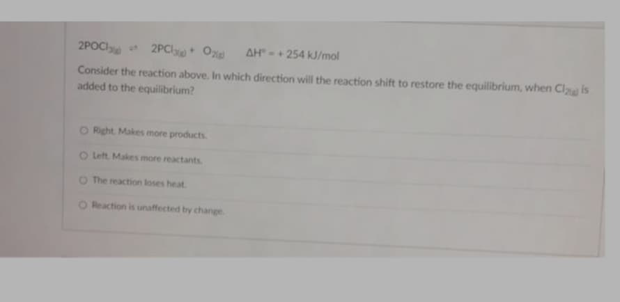 2POCI 2PCl Ox
AH -+ 254 kJ/mol
Consider the reaction above. In which direction will the reaction shift to restore the equilibrium, when Cl is
added to the equilibrium?
O Right. Makes more products.
O Left. Makes more reactants
O The reaction loses heat.
O Reaction is unaffected by change.
