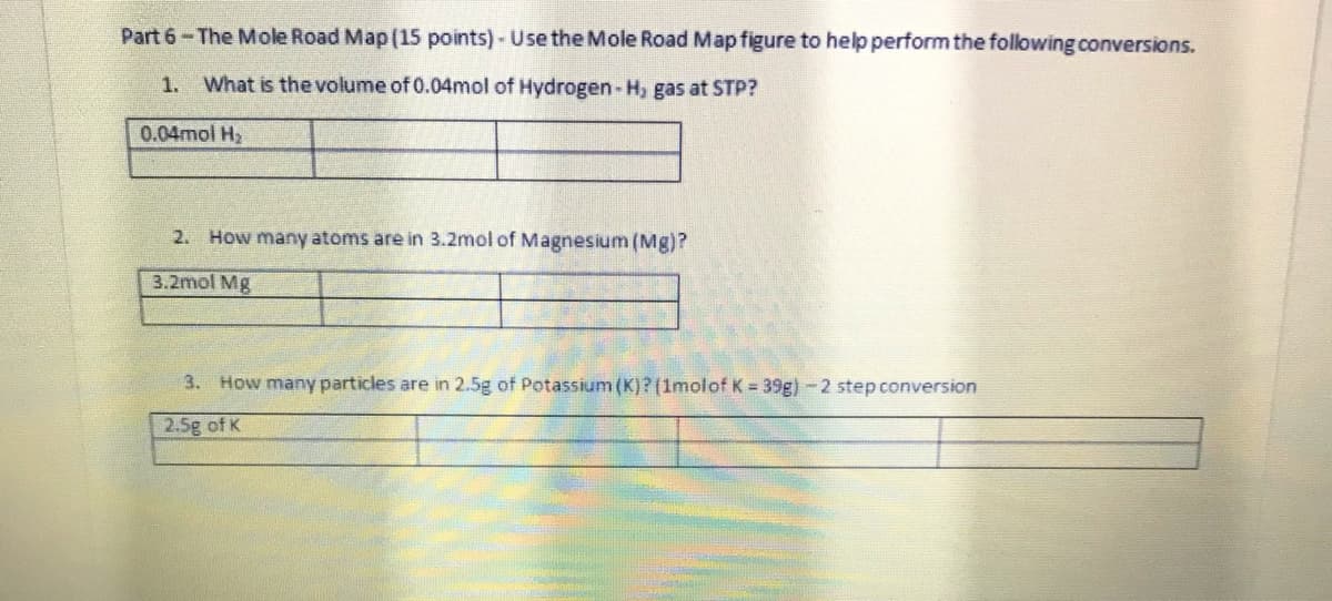 Part 6-The Mole Road Map(15 points) - Use the Mole Road Map figure to help perform the following conversions.
1. What is the volume of 0.04mol of Hydrogen-H, gas at STP?
0.04mol H2
2. How many atoms are in 3.2mol of Magnesium (Mg)?
3.2mol Mg
3. How many particles are in 2.5g of Potassium (K)? (1molof K = 39g) - 2 step conversion
2.5g of K
