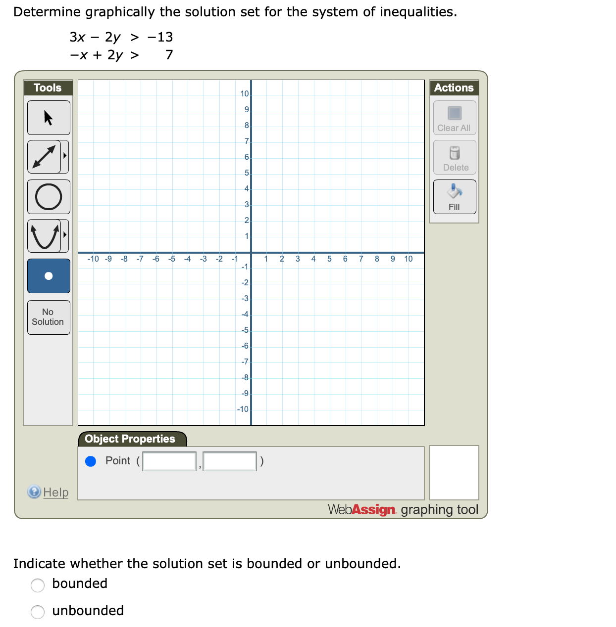 Determine graphically the solution set for the system of inequalities.
Зх — 2у > -13
—х + 2у >
7
Actions
Tools
10
9
8
Clear All
7
6
Delete
5
4
3
Fill
2
1
-10 -9
-7
-1
1
4
7
10
2
3
No
Solution
5
-10
Object Properties
Point(
Help
WebAssign graphing tool
Indicate whether the solution set is bounded or unbounded.
bounded
unbounded
