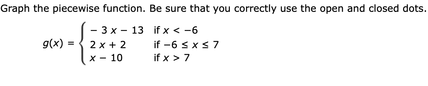 Graph the piecewise function. Be sure that you correctly use the open and closed dots.
- 3 x - 13 if x < -6
g(x)
2 x 2
if -6 x 7
if x > 7
x - 10
