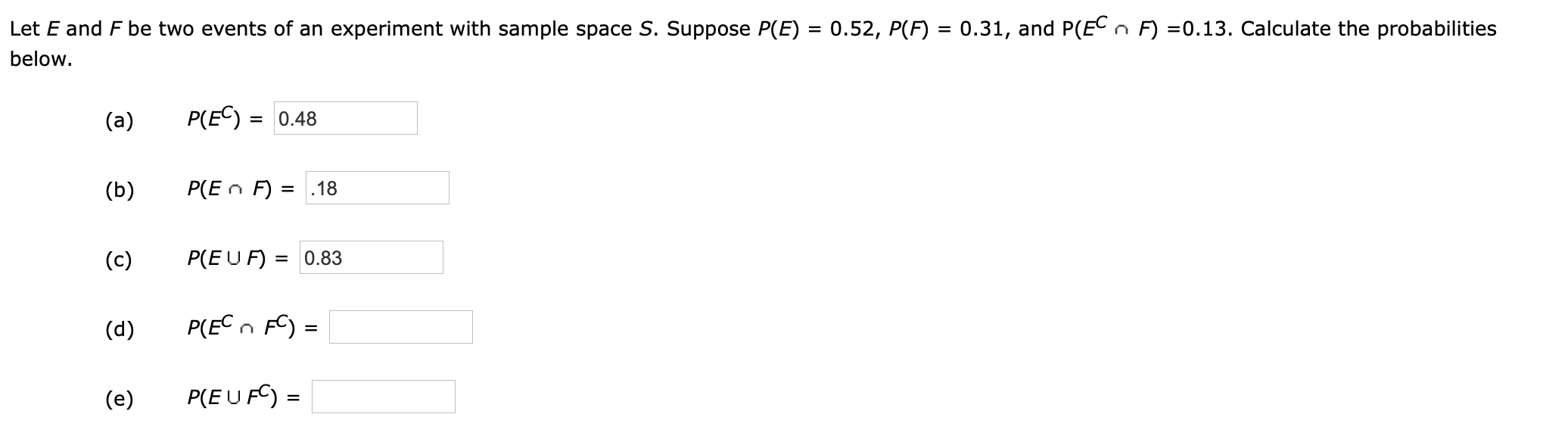 Let E and F be two events of an experiment with sample space S. Suppose P(E) = 0.52, P(F) = 0.31, and P(EC
F) =0.13. Calculate the probabilities
below.
P(EC)0.48
(a)
P(En F) =
.18
(b)
P(E U F) =0.83
(c)
P(ECn F
(d)
=
P(EUF
(e)
