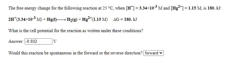 The free energy change for the following reaction at 25 °C, when [H*] = 3.34x103 M and [Hg*] = 1.15 M, is 180. kJ:
2H*(3.34x10-3 M) + Hg() H2(g) + Hg²*(1.15 M) AG = 180. kJ
What is the cell potential for the reaction as written under these conditions?
Answer: -0.932
Would this reaction be spontaneous in the forward or the reverse direction? forward v
