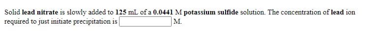 Solid lead nitrate is slowly added to 125 mL of a 0.0441 M potassium sulfide solution. The concentration of lead ion
required to just initiate precipitation is
M.
