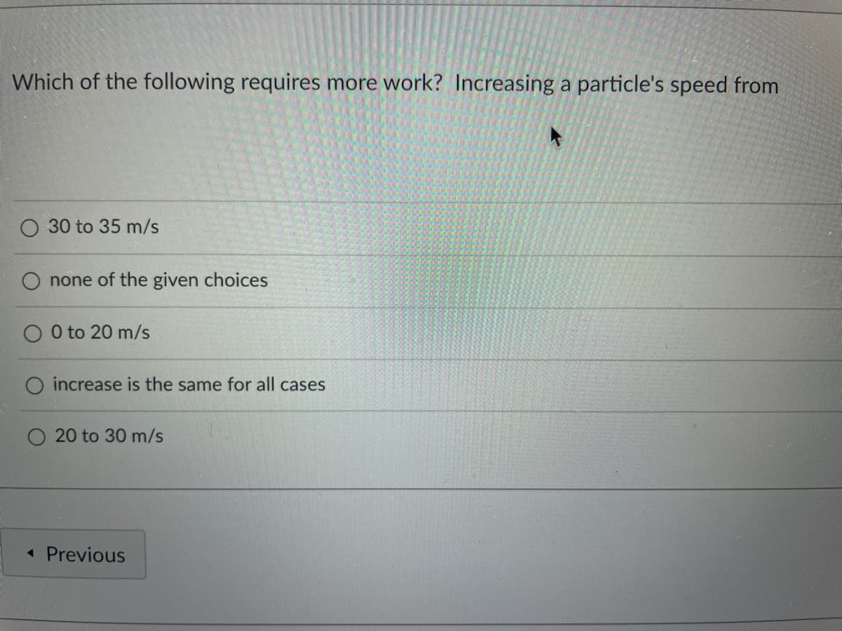 Which of the following requires more work? Increasing a particle's speed from
30 to 35 m/s
none of the given choices
0 to 20 m/s
increase is the same for all cases
20 to 30 m/s
◄ Previous