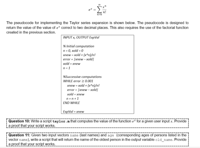 The pseudocode for implementing the Taylor series expansion is shown below. The pseudocode is designed to
return the value of the value of e correct to two decimal places. This also requires the use of the factorial function
created in the previous section.
INPUT x, OUTPUT ExpVal
% Initial computation
n= 0, xold = 0
xnew - xold + (x^n}/n!
error = |xnew – xold|
xold = xnew
n-1
%Successive computations
WHILE error 2 0.001
xnew = xold + (x^n)/n!
error - |xnew - xold|
xold = xnew
n=n+1
END WHILE
ExpVal = xnew
Question 10: Write a script taylor.m that computes the value of the function e* for a given user input x. Provide
La proof that your script works.
Question 11: Given two input vectors name (last names) and age (corresponding ages of persons listed in the
vector name), write a script that will return the name of the oldest person in the output variable old_name. Provide
ia proof that your script works.
