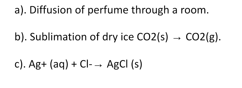 a). Diffusion of perfume through a room.
b). Sublimation of dry ice CO2(s) → CO2(g).
c). Ag+ (aq) + Cl- → AgCl (s)