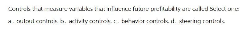 Controls that measure variables that influence future profitability are called Select one:
a. output controls. b. activity controls. c. behavior controls. d. steering controls.