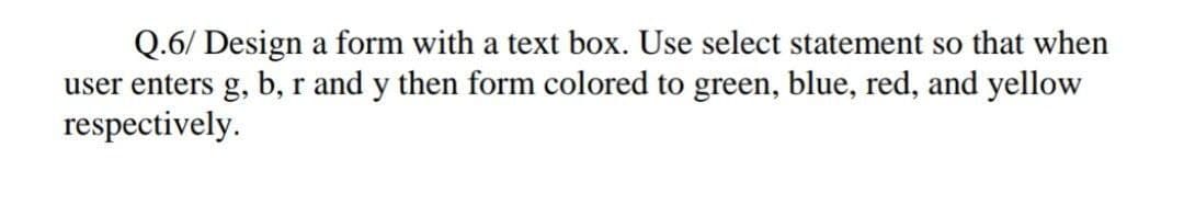 Q.6/ Design a form with a text box. Use select statement so that when
user enters g, b, r and y then form colored to green, blue, red, and yellow
respectively.
