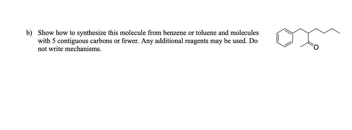 b) Show how to synthesize this molecule from benzene or toluene and molecules
with 5 contiguous carbons or fewer. Any additional reagents may be used. Do
not write mechanisms.